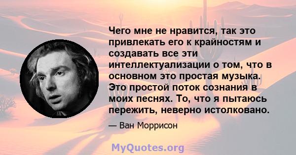 Чего мне не нравится, так это привлекать его к крайностям и создавать все эти интеллектуализации о том, что в основном это простая музыка. Это простой поток сознания в моих песнях. То, что я пытаюсь пережить, неверно