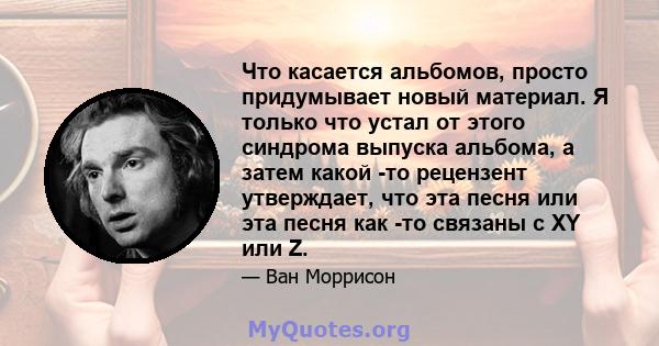 Что касается альбомов, просто придумывает новый материал. Я только что устал от этого синдрома выпуска альбома, а затем какой -то рецензент утверждает, что эта песня или эта песня как -то связаны с XY или Z.