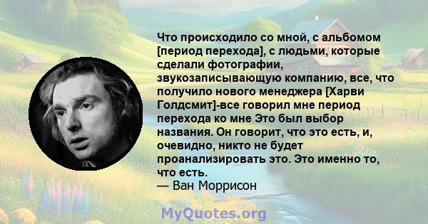 Что происходило со мной, с альбомом [период перехода], с людьми, которые сделали фотографии, звукозаписывающую компанию, все, что получило нового менеджера [Харви Голдсмит]-все говорил мне период перехода ко мне Это был 