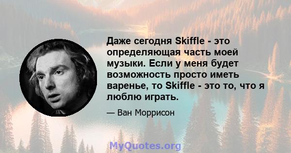 Даже сегодня Skiffle - это определяющая часть моей музыки. Если у меня будет возможность просто иметь варенье, то Skiffle - это то, что я люблю играть.