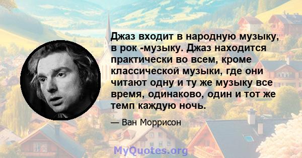 Джаз входит в народную музыку, в рок -музыку. Джаз находится практически во всем, кроме классической музыки, где они читают одну и ту же музыку все время, одинаково, один и тот же темп каждую ночь.