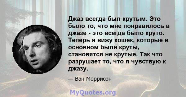 Джаз всегда был крутым. Это было то, что мне понравилось в джазе - это всегда было круто. Теперь я вижу кошек, которые в основном были круты, становятся не крутые. Так что разрушает то, что я чувствую к джазу.