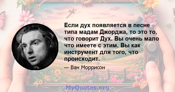 Если дух появляется в песне типа мадам Джорджа, то это то, что говорит Дух. Вы очень мало что имеете с этим. Вы как инструмент для того, что происходит.