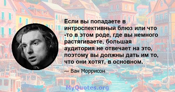 Если вы попадаете в интроспективный блюз или что -то в этом роде, где вы немного растягиваете, большая аудитория не отвечает на это, поэтому вы должны дать им то, что они хотят, в основном.