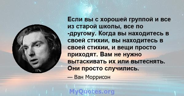 Если вы с хорошей группой и все из старой школы, все по -другому. Когда вы находитесь в своей стихии, вы находитесь в своей стихии, и вещи просто приходят. Вам не нужно вытаскивать их или вытеснять. Они просто случились.