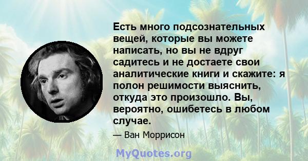 Есть много подсознательных вещей, которые вы можете написать, но вы не вдруг садитесь и не достаете свои аналитические книги и скажите: я полон решимости выяснить, откуда это произошло. Вы, вероятно, ошибетесь в любом