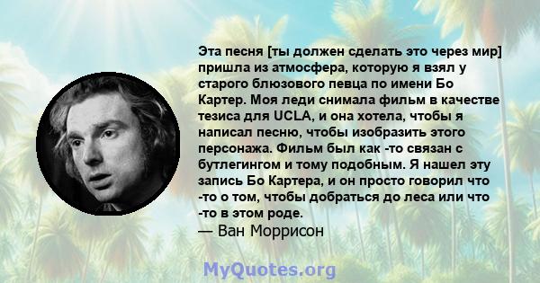 Эта песня [ты должен сделать это через мир] пришла из атмосфера, которую я взял у старого блюзового певца по имени Бо Картер. Моя леди снимала фильм в качестве тезиса для UCLA, и она хотела, чтобы я написал песню, чтобы 