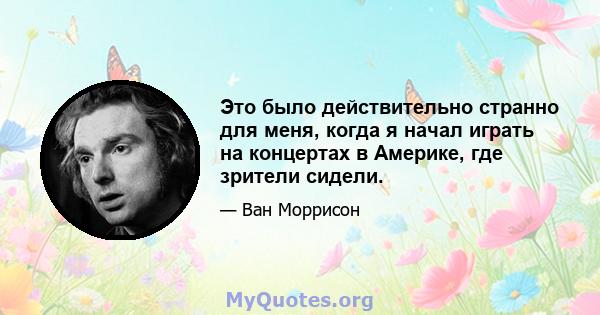 Это было действительно странно для меня, когда я начал играть на концертах в Америке, где зрители сидели.