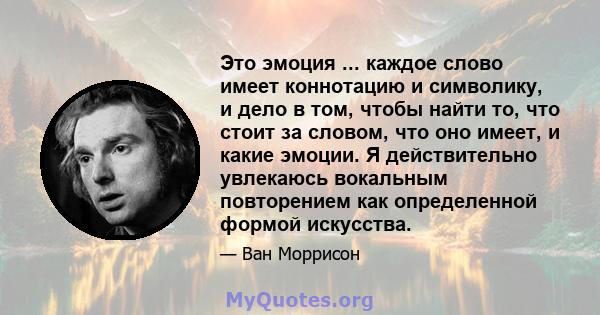 Это эмоция ... каждое слово имеет коннотацию и символику, и дело в том, чтобы найти то, что стоит за словом, что оно имеет, и какие эмоции. Я действительно увлекаюсь вокальным повторением как определенной формой