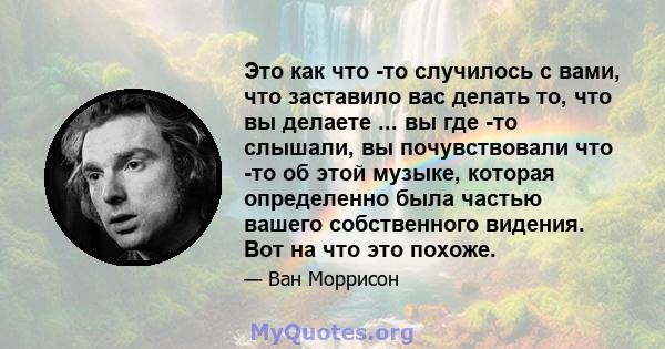 Это как что -то случилось с вами, что заставило вас делать то, что вы делаете ... вы где -то слышали, вы почувствовали что -то об этой музыке, которая определенно была частью вашего собственного видения. Вот на что это