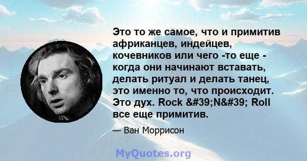 Это то же самое, что и примитив африканцев, индейцев, кочевников или чего -то еще - когда они начинают вставать, делать ритуал и делать танец, это именно то, что происходит. Это дух. Rock 'N' Roll все еще