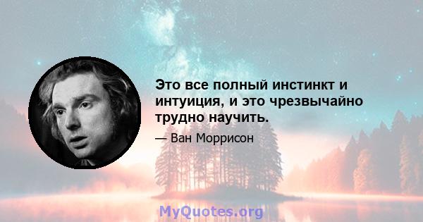 Это все полный инстинкт и интуиция, и это чрезвычайно трудно научить.