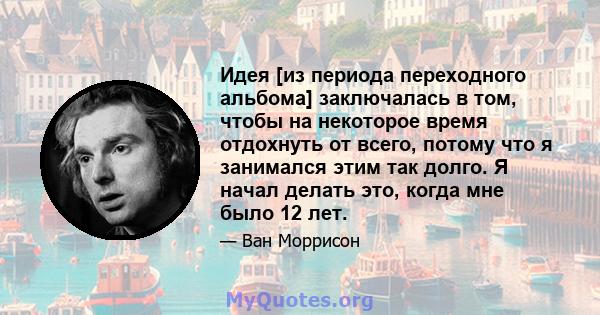 Идея [из периода переходного альбома] заключалась в том, чтобы на некоторое время отдохнуть от всего, потому что я занимался этим так долго. Я начал делать это, когда мне было 12 лет.