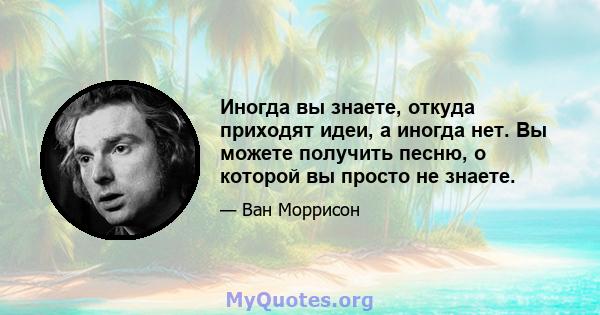 Иногда вы знаете, откуда приходят идеи, а иногда нет. Вы можете получить песню, о которой вы просто не знаете.