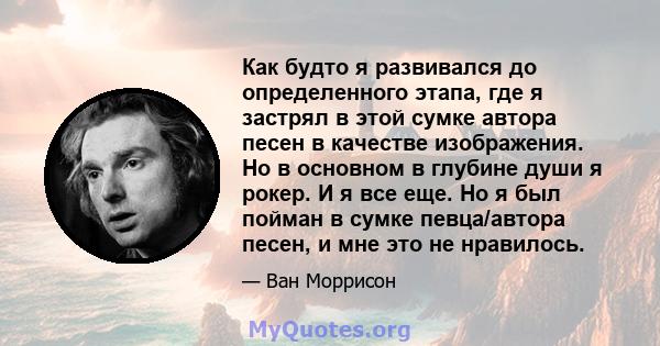 Как будто я развивался до определенного этапа, где я застрял в этой сумке автора песен в качестве изображения. Но в основном в глубине души я рокер. И я все еще. Но я был пойман в сумке певца/автора песен, и мне это не