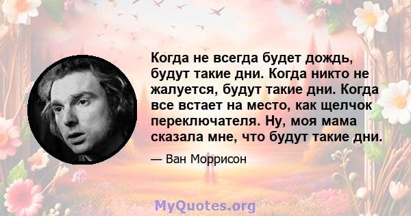 Когда не всегда будет дождь, будут такие дни. Когда никто не жалуется, будут такие дни. Когда все встает на место, как щелчок переключателя. Ну, моя мама сказала мне, что будут такие дни.