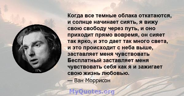 Когда все темные облака откатаются, и солнце начинает сиять, я вижу свою свободу через путь, и оно приходит прямо вовремя, он сияет так ярко, и это дает так много света, и это происходит с неба выше, заставляет меня