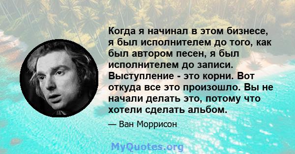 Когда я начинал в этом бизнесе, я был исполнителем до того, как был автором песен, я был исполнителем до записи. Выступление - это корни. Вот откуда все это произошло. Вы не начали делать это, потому что хотели сделать