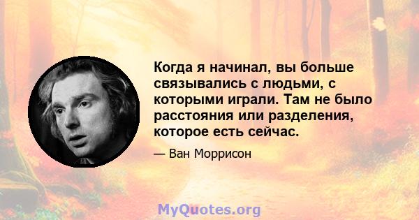 Когда я начинал, вы больше связывались с людьми, с которыми играли. Там не было расстояния или разделения, которое есть сейчас.