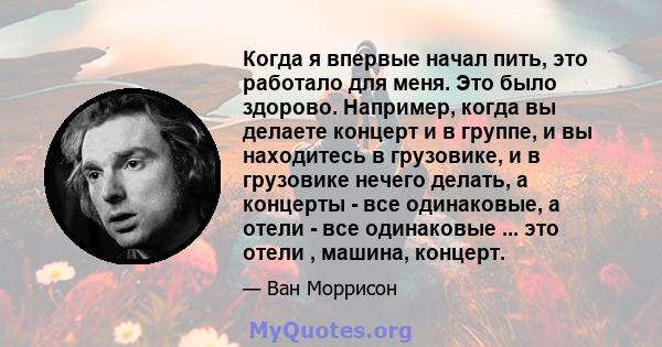 Когда я впервые начал пить, это работало для меня. Это было здорово. Например, когда вы делаете концерт и в группе, и вы находитесь в грузовике, и в грузовике нечего делать, а концерты - все одинаковые, а отели - все