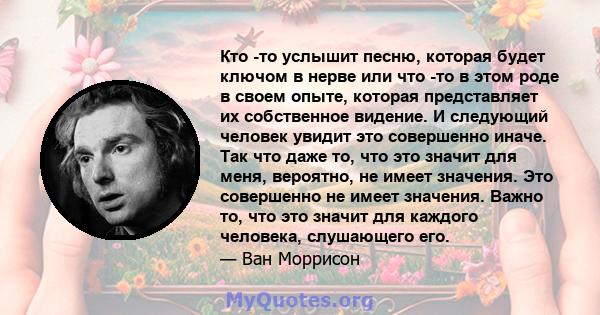 Кто -то услышит песню, которая будет ключом в нерве или что -то в этом роде в своем опыте, которая представляет их собственное видение. И следующий человек увидит это совершенно иначе. Так что даже то, что это значит