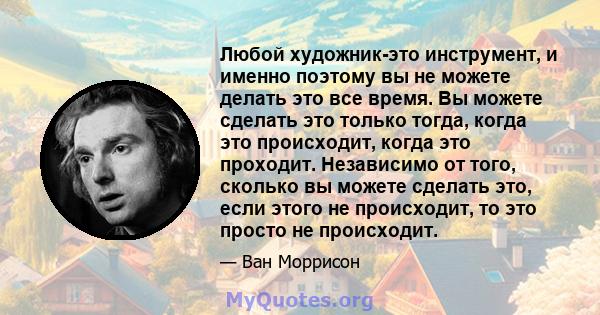 Любой художник-это инструмент, и именно поэтому вы не можете делать это все время. Вы можете сделать это только тогда, когда это происходит, когда это проходит. Независимо от того, сколько вы можете сделать это, если