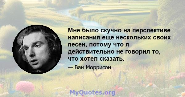 Мне было скучно на перспективе написания еще нескольких своих песен, потому что я действительно не говорил то, что хотел сказать.