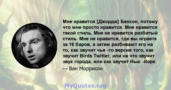 Мне нравится [Джордж] Бенсон, потому что мне просто нравится. Мне нравится такой стиль. Мне не нравится разбитый стиль. Мне не нравится, где вы играете за 16 баров, а затем разбивают его на то, как звучит чья -то версия 