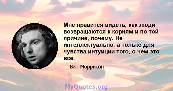 Мне нравится видеть, как люди возвращаются к корням и по той причине, почему. Не интеллектуально, а только для чувства интуиции того, о чем это все.