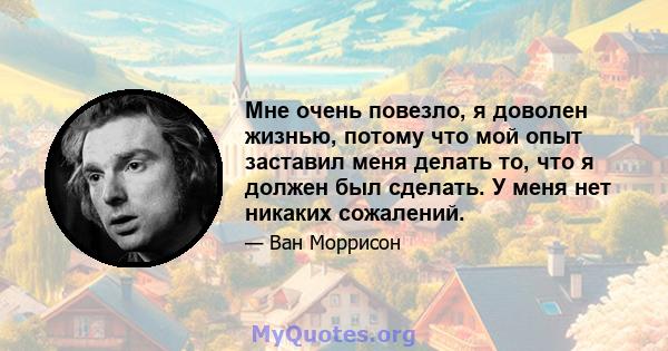 Мне очень повезло, я доволен жизнью, потому что мой опыт заставил меня делать то, что я должен был сделать. У меня нет никаких сожалений.