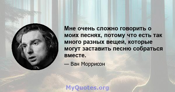 Мне очень сложно говорить о моих песнях, потому что есть так много разных вещей, которые могут заставить песню собраться вместе.