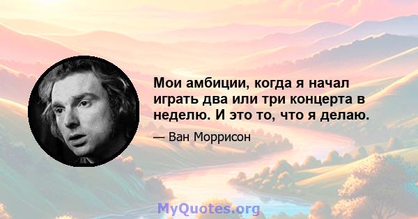 Мои амбиции, когда я начал играть два или три концерта в неделю. И это то, что я делаю.