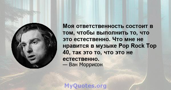 Моя ответственность состоит в том, чтобы выполнить то, что это естественно. Что мне не нравится в музыке Pop Rock Top 40, так это то, что это не естественно.