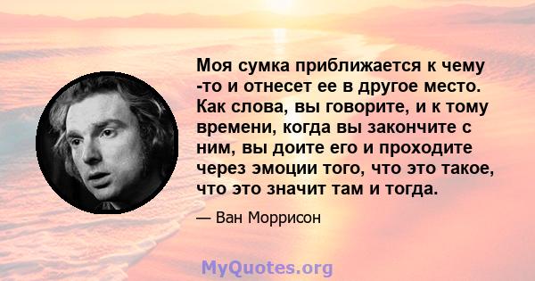 Моя сумка приближается к чему -то и отнесет ее в другое место. Как слова, вы говорите, и к тому времени, когда вы закончите с ним, вы доите его и проходите через эмоции того, что это такое, что это значит там и тогда.