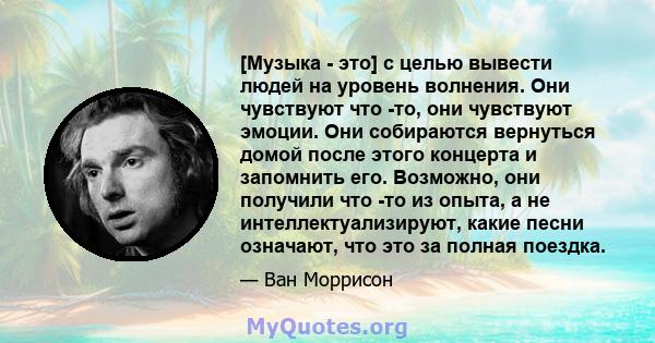 [Музыка - это] с целью вывести людей на уровень волнения. Они чувствуют что -то, они чувствуют эмоции. Они собираются вернуться домой после этого концерта и запомнить его. Возможно, они получили что -то из опыта, а не