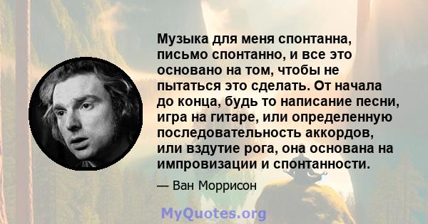 Музыка для меня спонтанна, письмо спонтанно, и все это основано на том, чтобы не пытаться это сделать. От начала до конца, будь то написание песни, игра на гитаре, или определенную последовательность аккордов, или