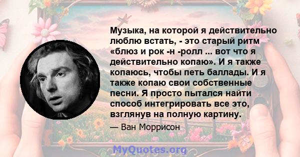 Музыка, на которой я действительно люблю встать, - это старый ритм «блюз и рок -н -ролл ... вот что я действительно копаю». И я также копаюсь, чтобы петь баллады. И я также копаю свои собственные песни. Я просто пытался 