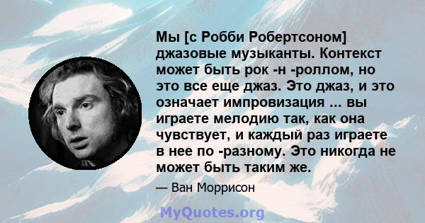 Мы [с Робби Робертсоном] джазовые музыканты. Контекст может быть рок -н -роллом, но это все еще джаз. Это джаз, и это означает импровизация ... вы играете мелодию так, как она чувствует, и каждый раз играете в нее по