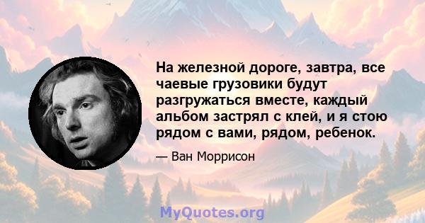 На железной дороге, завтра, все чаевые грузовики будут разгружаться вместе, каждый альбом застрял с клей, и я стою рядом с вами, рядом, ребенок.