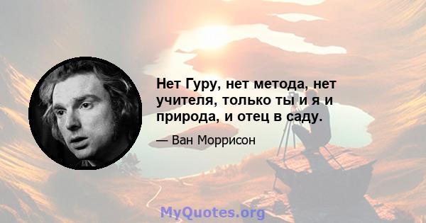 Нет Гуру, нет метода, нет учителя, только ты и я и природа, и отец в саду.