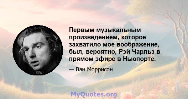 Первым музыкальным произведением, которое захватило мое воображение, был, вероятно, Рэй Чарльз в прямом эфире в Ньюпорте.