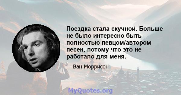 Поездка стала скучной. Больше не было интересно быть полностью певцом/автором песен, потому что это не работало для меня.