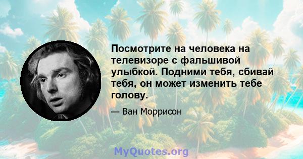 Посмотрите на человека на телевизоре с фальшивой улыбкой. Подними тебя, сбивай тебя, он может изменить тебе голову.