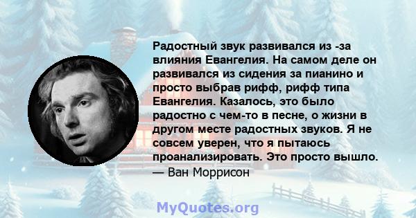 Радостный звук развивался из -за влияния Евангелия. На самом деле он развивался из сидения за пианино и просто выбрав рифф, рифф типа Евангелия. Казалось, это было радостно с чем-то в песне, о жизни в другом месте