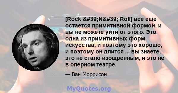 [Rock 'N' Roll] все еще остается примитивной формой, и вы не можете уйти от этого. Это одна из примитивных форм искусства, и поэтому это хорошо, и поэтому он длится ... вы знаете, это не стало изощренным, и это