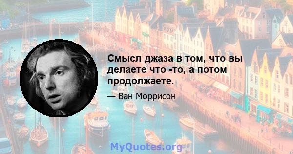 Смысл джаза в том, что вы делаете что -то, а потом продолжаете.