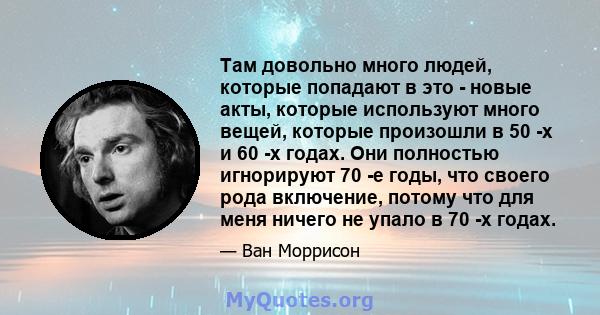 Там довольно много людей, которые попадают в это - новые акты, которые используют много вещей, которые произошли в 50 -х и 60 -х годах. Они полностью игнорируют 70 -е годы, что своего рода включение, потому что для меня 