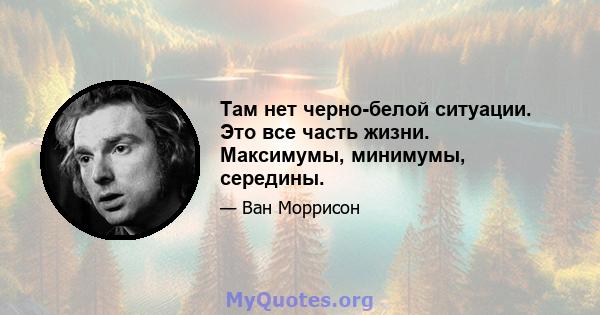 Там нет черно-белой ситуации. Это все часть жизни. Максимумы, минимумы, середины.