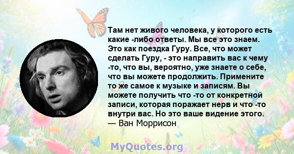 Там нет живого человека, у которого есть какие -либо ответы. Мы все это знаем. Это как поездка Гуру. Все, что может сделать Гуру, - это направить вас к чему -то, что вы, вероятно, уже знаете о себе, что вы можете