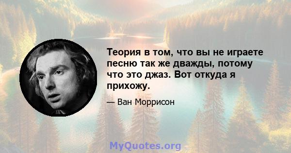 Теория в том, что вы не играете песню так же дважды, потому что это джаз. Вот откуда я прихожу.